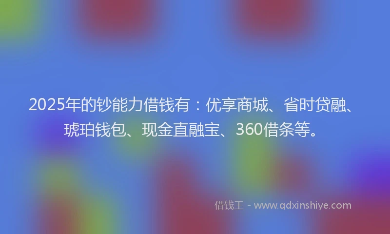 2025年的钞能力借钱有：优享商城、省时贷融、琥珀钱包、现金直融宝、360借条等。