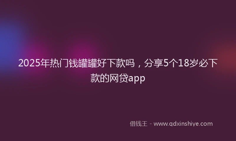 2025年热门钱罐罐好下款吗，分享5个18岁必下款的网贷app
