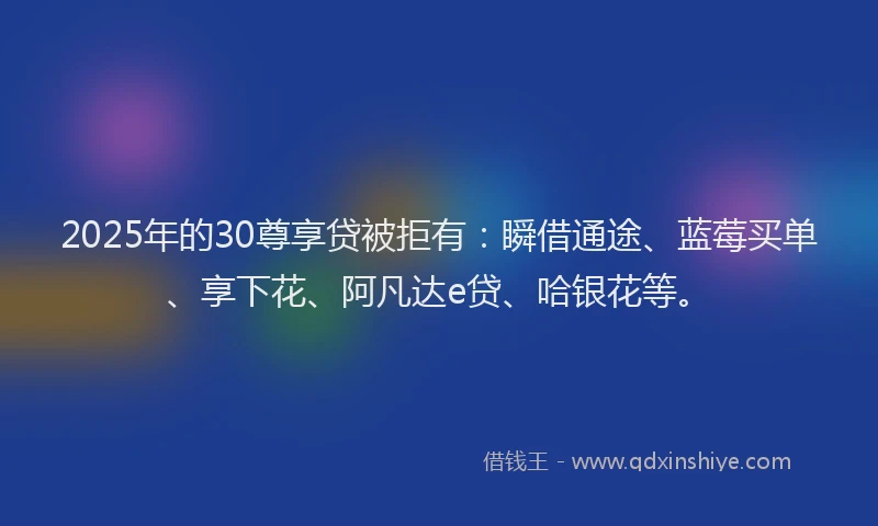 2025年的30尊享贷被拒有：瞬借通途、蓝莓买单、享下花、阿凡达e贷、哈银花等。