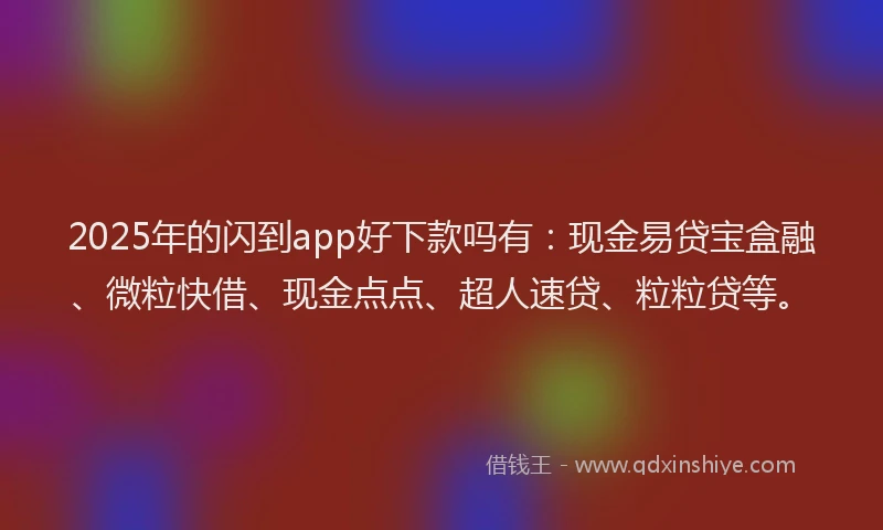2025年的闪到app好下款吗有：现金易贷宝盒融、微粒快借、现金点点、超人速贷、粒粒贷等。