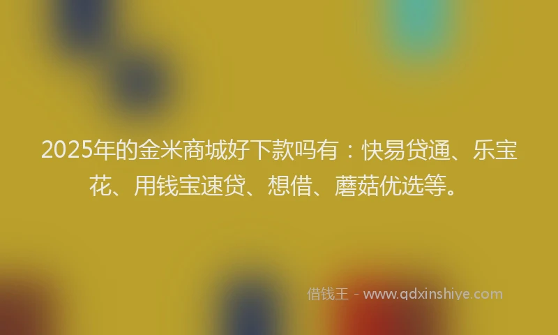 2025年的金米商城好下款吗有：快易贷通、乐宝花、用钱宝速贷、想借、蘑菇优选等。