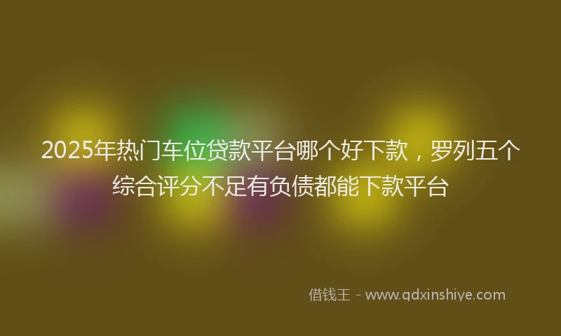2025年热门车位贷款平台哪个好下款，罗列五个综合评分不足有负债都能下款平台