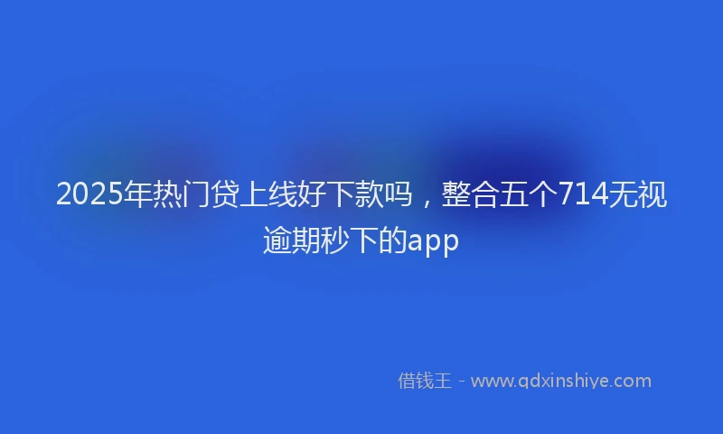 2025年热门贷上线好下款吗，整合五个714无视逾期秒下的app