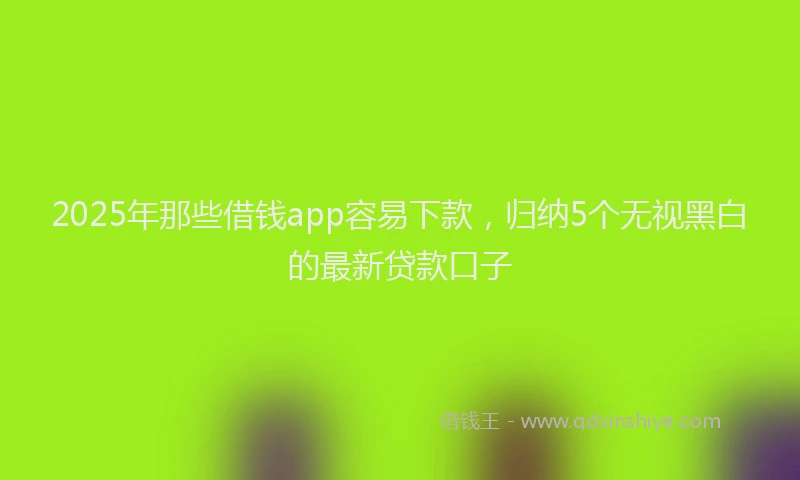 2025年那些借钱app容易下款，归纳5个无视黑白的最新贷款口子