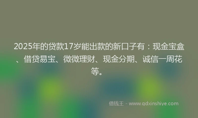 2025年的贷款17岁能出款的新口子有：现金宝盒、借贷易宝、微微理财、现金分期、诚信一周花等。