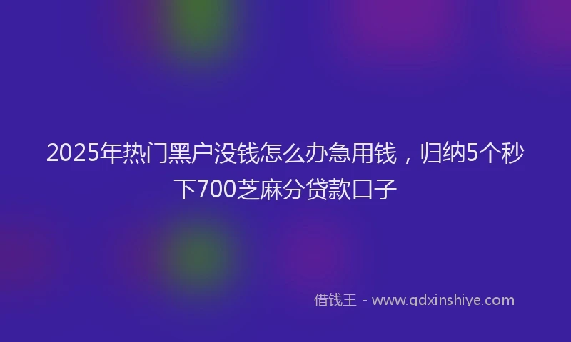 2025年热门黑户没钱怎么办急用钱，归纳5个秒下700芝麻分贷款口子