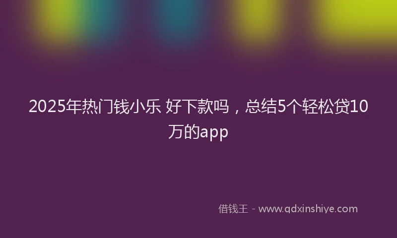 2025年热门钱小乐 好下款吗，总结5个轻松贷10万的app