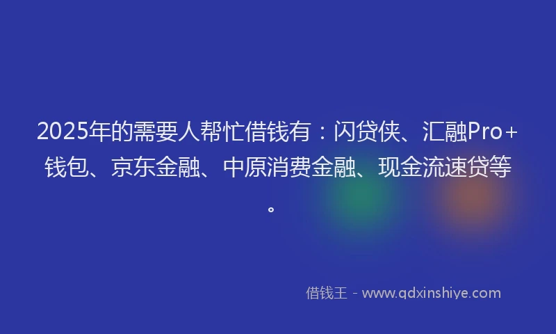 2025年的需要人帮忙借钱有：闪贷侠、汇融Pro+钱包、京东金融、中原消费金融、现金流速贷等。