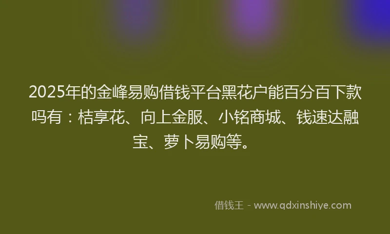 2025年的金峰易购借钱平台黑花户能百分百下款吗有：桔享花、向上金服、小铭商城、钱速达融宝、萝卜易购等。