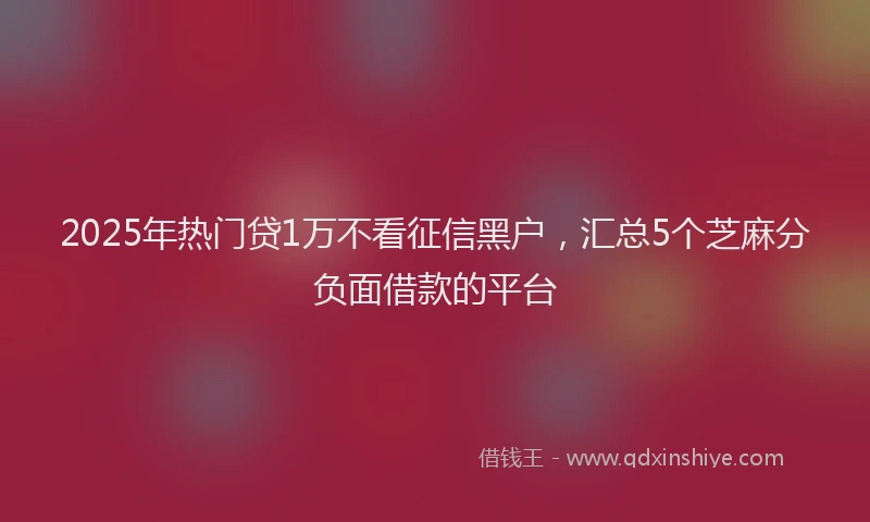 2025年热门贷1万不看征信黑户，汇总5个芝麻分负面借款的平台