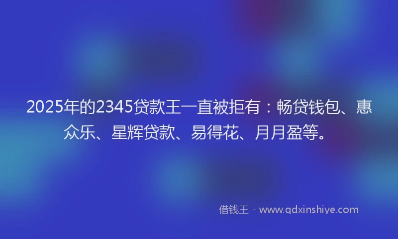 2025年的2345贷款王一直被拒有：畅贷钱包、惠众乐、星辉贷款、易得花、月月盈等。