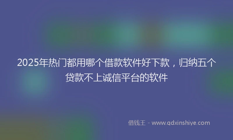2025年热门都用哪个借款软件好下款，归纳五个贷款不上诚信平台的软件