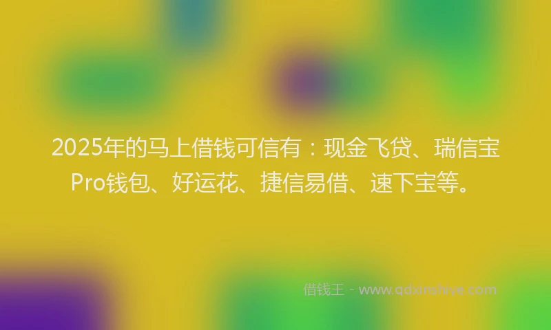 2025年的马上借钱可信有：现金飞贷、瑞信宝Pro钱包、好运花、捷信易借、速下宝等。