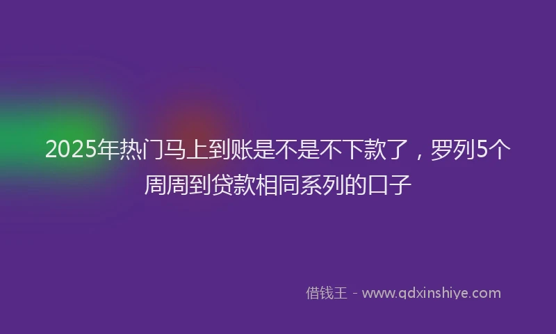 2025年热门马上到账是不是不下款了，罗列5个周周到贷款相同系列的口子