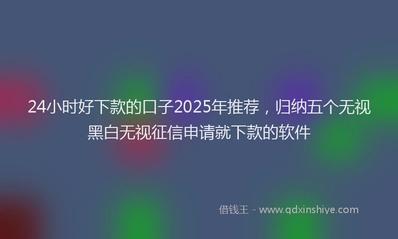 24小时好下款的口子2025年推荐，归纳五个无视黑白无视征信申请就下款的软件