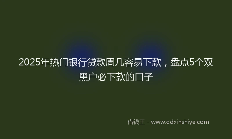 2025年热门银行贷款周几容易下款，盘点5个双黑户必下款的口子