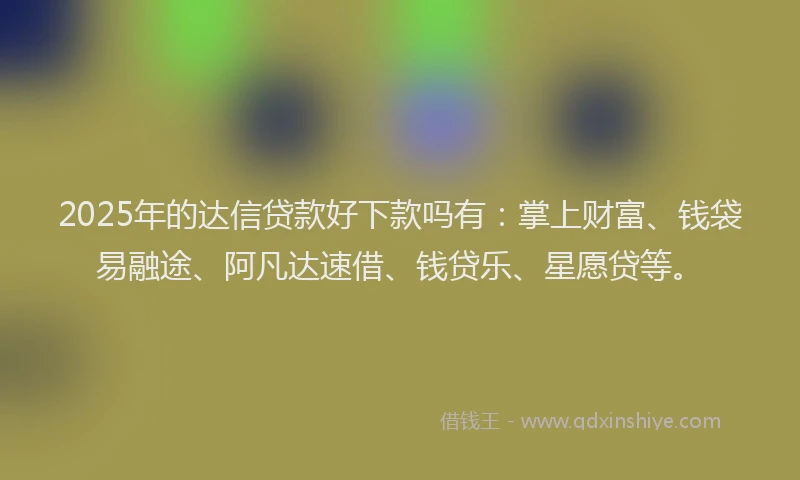 2025年的达信贷款好下款吗有：掌上财富、钱袋易融途、阿凡达速借、钱贷乐、星愿贷等。