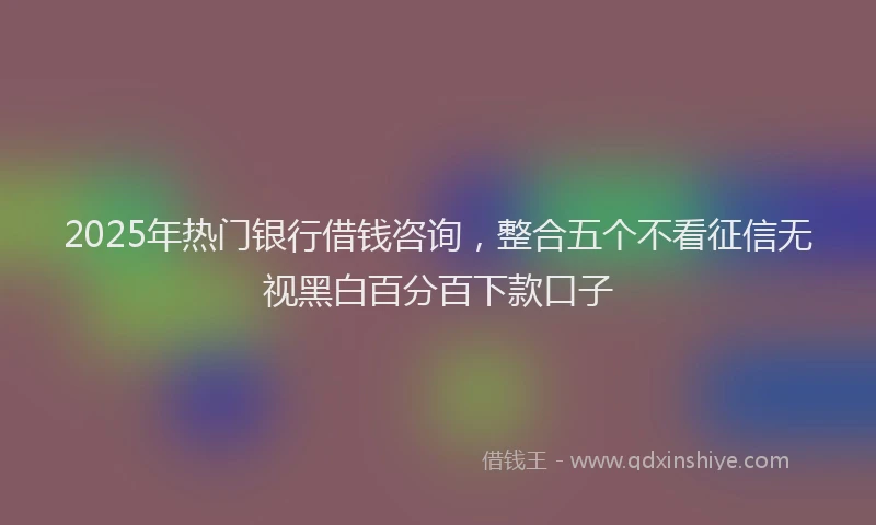 2025年热门银行借钱咨询，整合五个不看征信无视黑白百分百下款口子