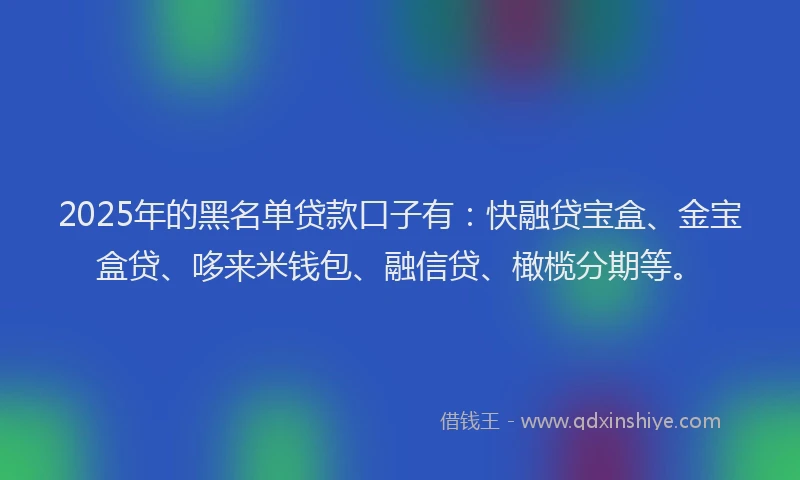 2025年的黑名单贷款口子有：快融贷宝盒、金宝盒贷、哆来米钱包、融信贷、橄榄分期等。