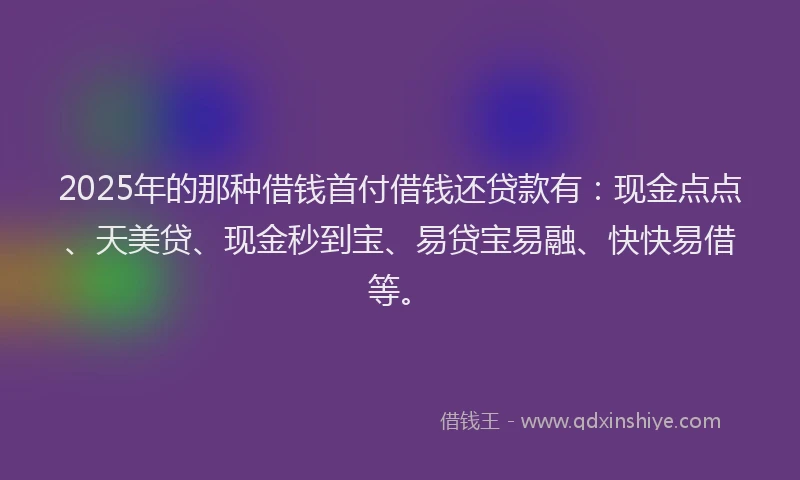 2025年的那种借钱首付借钱还贷款有：现金点点、天美贷、现金秒到宝、易贷宝易融、快快易借等。