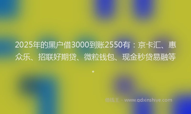 2025年的黑户借3000到账2550有：京卡汇、惠众乐、招联好期贷、微粒钱包、现金秒贷易融等。