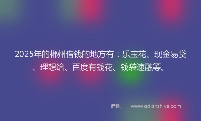 2025年的郴州借钱的地方有：乐宝花、现金易贷、理想给、百度有钱花、钱袋速融等。