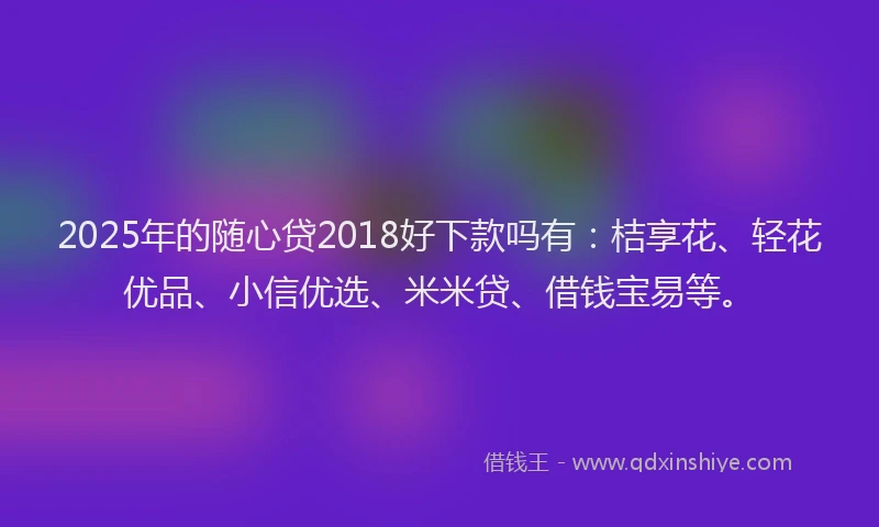 2025年的随心贷2018好下款吗有：桔享花、轻花优品、小信优选、米米贷、借钱宝易等。