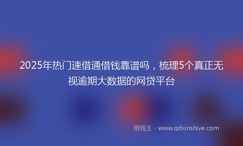 2025年热门速借通借钱靠谱吗，梳理5个真正无视逾期大数据的网贷平台