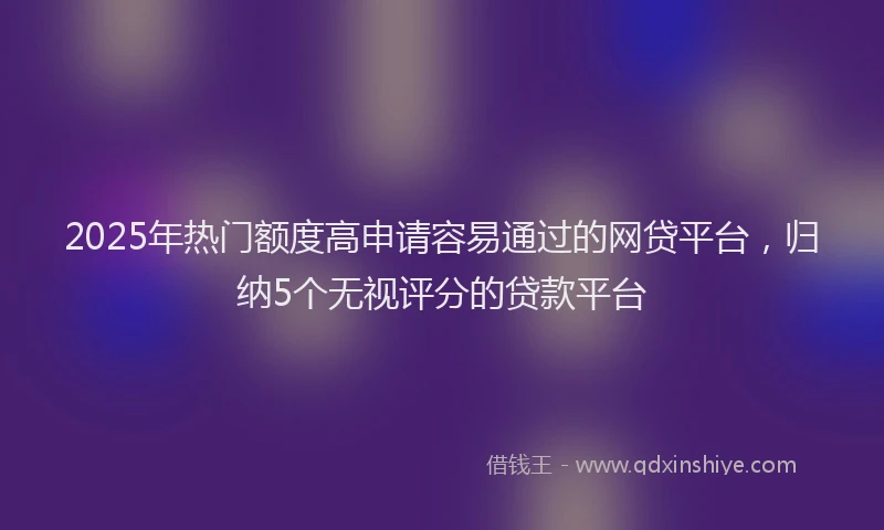 2025年热门额度高申请容易通过的网贷平台，归纳5个无视评分的贷款平台