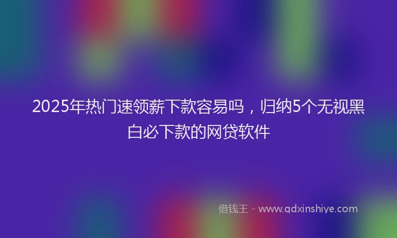 2025年热门速领薪下款容易吗，归纳5个无视黑白必下款的网贷软件