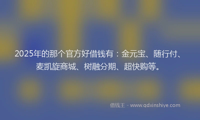 2025年的那个官方好借钱有：金元宝、随行付、麦凯旋商城、树融分期、超快购等。