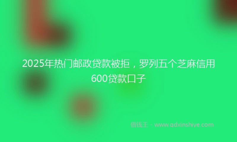 2025年热门邮政贷款被拒，罗列五个芝麻信用600贷款口子