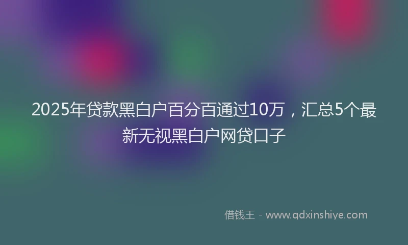 2025年贷款黑白户百分百通过10万，汇总5个最新无视黑白户网贷口子