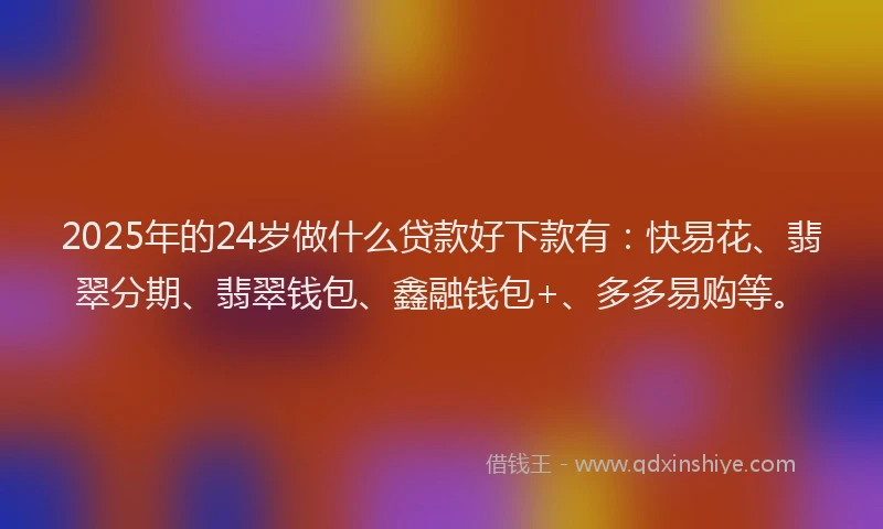 2025年的24岁做什么贷款好下款有：快易花、翡翠分期、翡翠钱包、鑫融钱包+、多多易购等。