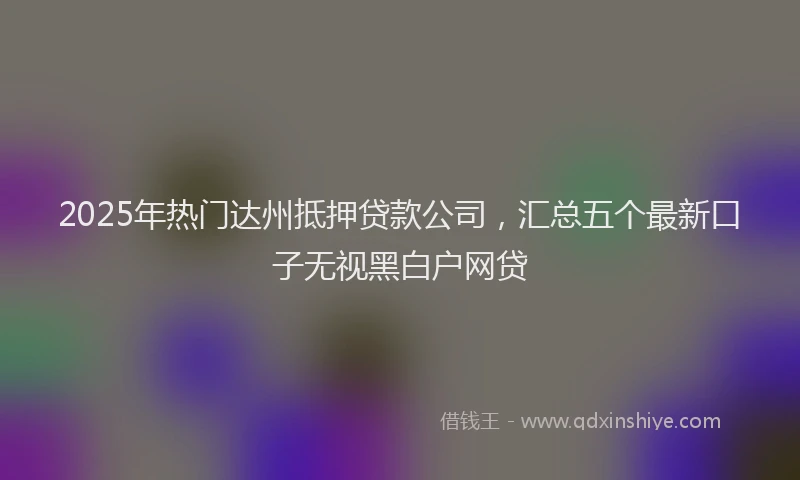 2025年热门达州抵押贷款公司，汇总五个最新口子无视黑白户网贷