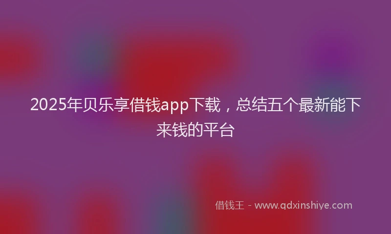 2025年贝乐享借钱app下载，总结五个最新能下来钱的平台