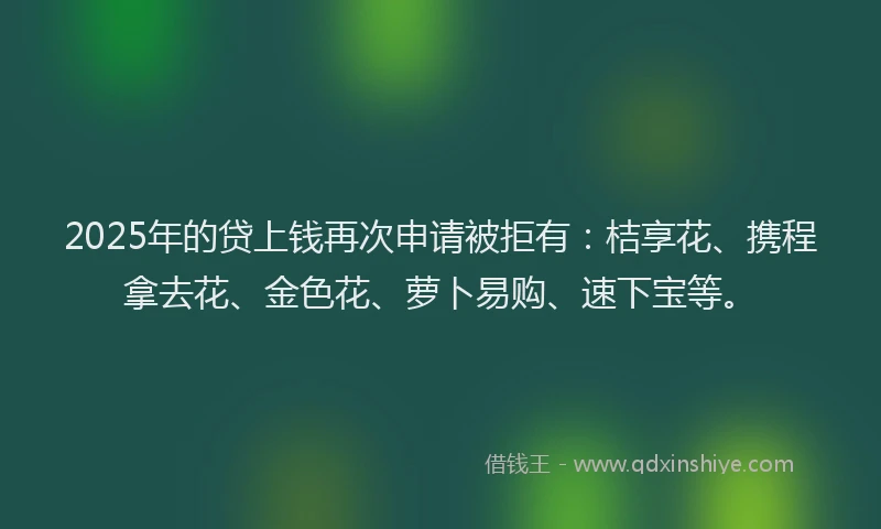 2025年的贷上钱再次申请被拒有：桔享花、携程拿去花、金色花、萝卜易购、速下宝等。