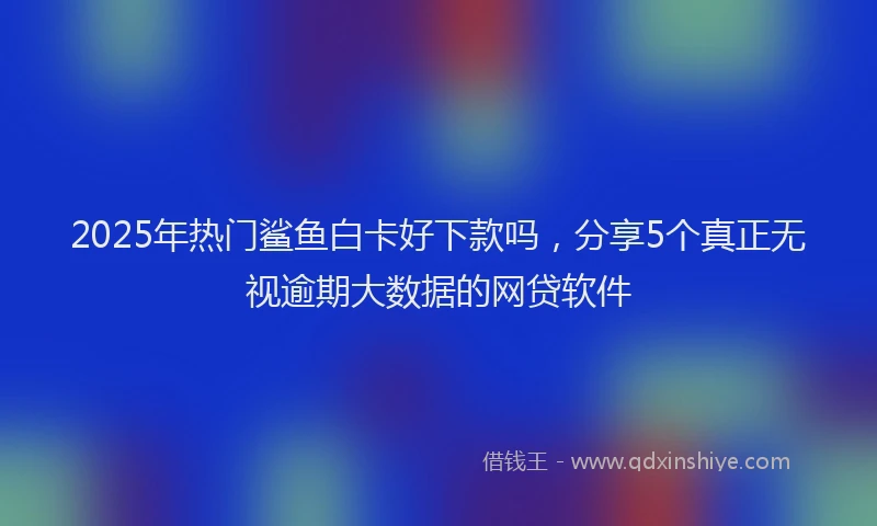 2025年热门鲨鱼白卡好下款吗，分享5个真正无视逾期大数据的网贷软件