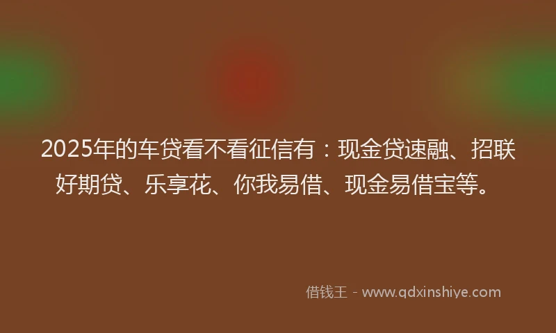 2025年的车贷看不看征信有：现金贷速融、招联好期贷、乐享花、你我易借、现金易借宝等。
