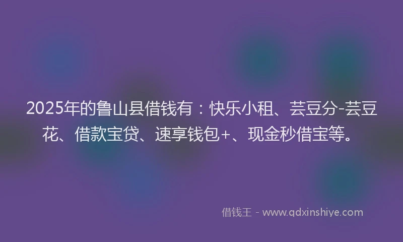 2025年的鲁山县借钱有：快乐小租、芸豆分-芸豆花、借款宝贷、速享钱包+、现金秒借宝等。