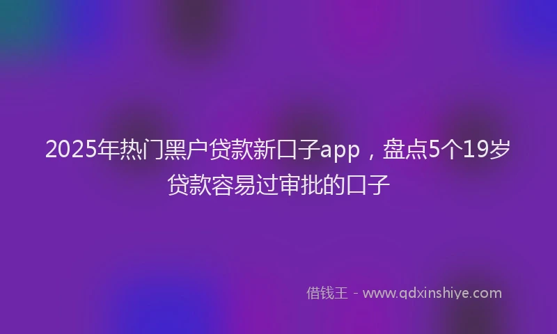 2025年热门黑户贷款新口子app，盘点5个19岁贷款容易过审批的口子