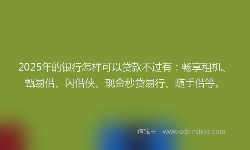 2025年的银行怎样可以贷款不过有：畅享租机、甄易借、闪借侠、现金秒贷易行、随手借等。