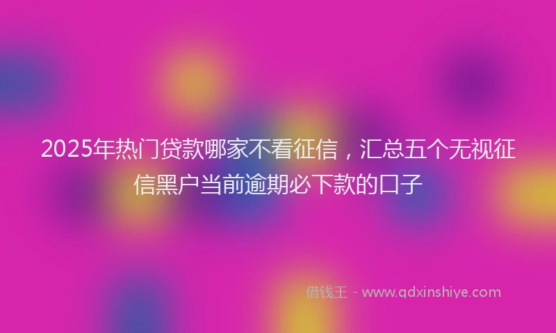 2025年热门贷款哪家不看征信，汇总五个无视征信黑户当前逾期必下款的口子