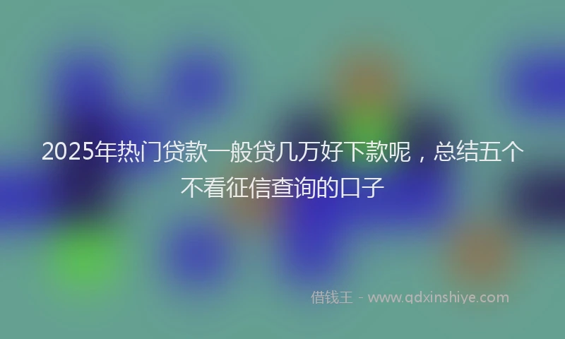 2025年热门贷款一般贷几万好下款呢，总结五个不看征信查询的口子