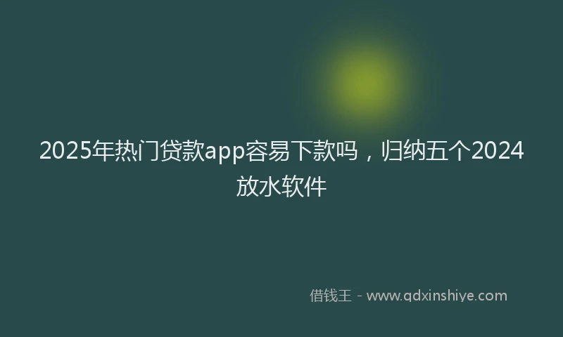 2025年热门贷款app容易下款吗，归纳五个2024放水软件