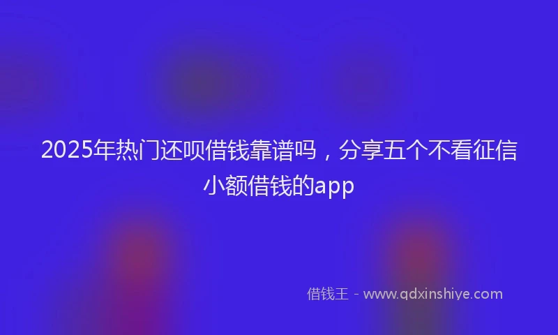 2025年热门还呗借钱靠谱吗，分享五个不看征信小额借钱的app