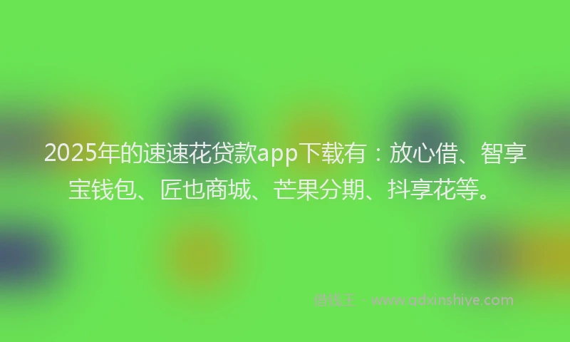 2025年的速速花贷款app下载有：放心借、智享宝钱包、匠也商城、芒果分期、抖享花等。
