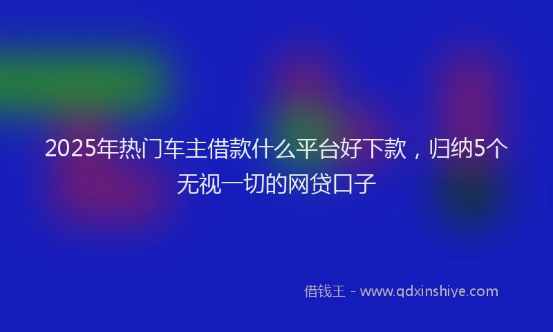 2025年热门车主借款什么平台好下款，归纳5个无视一切的网贷口子