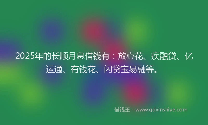 2025年的长顺月息借钱有：放心花、疾融贷、亿运通、有钱花、闪贷宝易融等。