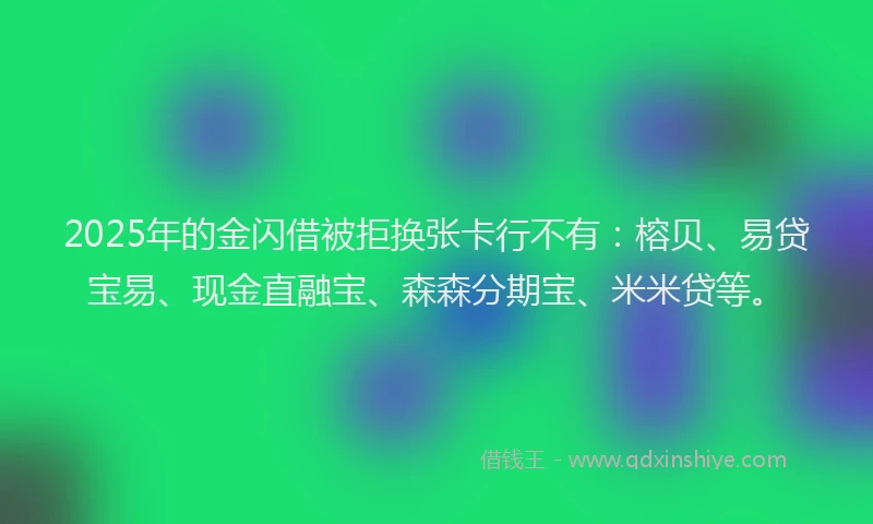 2025年的金闪借被拒换张卡行不有：榕贝、易贷宝易、现金直融宝、森森分期宝、米米贷等。